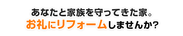 あなたと家族を守ってきた家。お礼にリフォームしませんか?